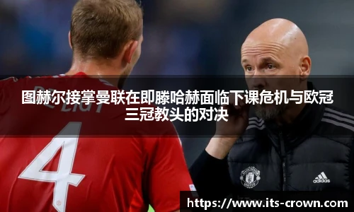 图赫尔接掌曼联在即滕哈赫面临下课危机与欧冠三冠教头的对决